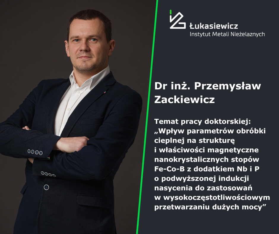 Przemysław Zackiewicz wraz z tytułem doktoratu "Wpływ parametrów obróbki cieplnej na strukturę i właściwości magnetyczne nanokrystalicznych stopów Fe-Co-B z dodatkiem Nb i P o podwyższonej indukcji nasycenia do zastosowań w wysokoczęstotliwościowym przetwarzaniu dużych mocy"